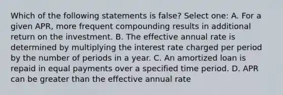 Which of the following statements is false? Select one: A. For a given APR, more frequent compounding results in additional return on the investment. B. The effective annual rate is determined by multiplying the interest rate charged per period by the number of periods in a year. C. An amortized loan is repaid in equal payments over a specified time period. D. APR can be greater than the effective annual rate