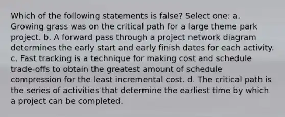 Which of the following statements is false? Select one: a. Growing grass was on the critical path for a large theme park project. b. A forward pass through a project network diagram determines the early start and early finish dates for each activity. c. Fast tracking is a technique for making cost and schedule trade-offs to obtain the greatest amount of schedule compression for the least incremental cost. d. The critical path is the series of activities that determine the earliest time by which a project can be completed.