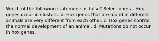 Which of the following statements is false? Select one: a. Hox genes occur in clusters. b. Hox genes that are found in different animals are very different from each other. c. Hox genes control the normal development of an animal. d. Mutations do not occur in hox genes.