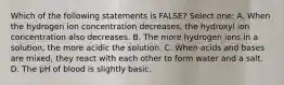 Which of the following statements is FALSE? Select one: A. When the hydrogen ion concentration decreases, the hydroxyl ion concentration also decreases. B. The more hydrogen ions in a solution, the more acidic the solution. C. When acids and bases are mixed, they react with each other to form water and a salt. D. The pH of blood is slightly basic.