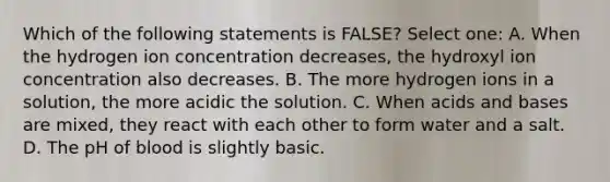 Which of the following statements is FALSE? Select one: A. When the hydrogen ion concentration decreases, the hydroxyl ion concentration also decreases. B. The more hydrogen ions in a solution, the more acidic the solution. C. When acids and bases are mixed, they react with each other to form water and a salt. D. The pH of blood is slightly basic.