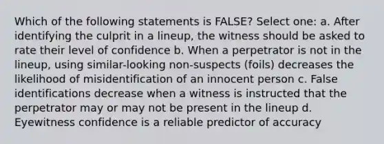 Which of the following statements is FALSE? Select one: a. After identifying the culprit in a lineup, the witness should be asked to rate their level of confidence b. When a perpetrator is not in the lineup, using similar-looking non-suspects (foils) decreases the likelihood of misidentification of an innocent person c. False identifications decrease when a witness is instructed that the perpetrator may or may not be present in the lineup d. Eyewitness confidence is a reliable predictor of accuracy