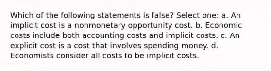 Which of the following statements is false? Select one: a. An implicit cost is a nonmonetary opportunity cost. b. Economic costs include both accounting costs and implicit costs. c. An explicit cost is a cost that involves spending money. d. Economists consider all costs to be implicit costs.