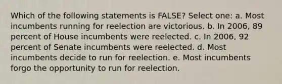 Which of the following statements is FALSE? Select one: a. Most incumbents running for reelection are victorious. b. In 2006, 89 percent of House incumbents were reelected. c. In 2006, 92 percent of Senate incumbents were reelected. d. Most incumbents decide to run for reelection. e. Most incumbents forgo the opportunity to run for reelection.