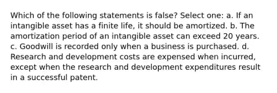 Which of the following statements is false? Select one: a. If an intangible asset has a finite life, it should be amortized. b. The amortization period of an intangible asset can exceed 20 years. c. Goodwill is recorded only when a business is purchased. d. Research and development costs are expensed when incurred, except when the research and development expenditures result in a successful patent.