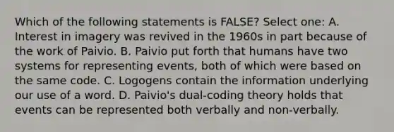 Which of the following statements is FALSE? Select one: A. Interest in imagery was revived in the 1960s in part because of the work of Paivio. B. Paivio put forth that humans have two systems for representing events, both of which were based on the same code. C. Logogens contain the information underlying our use of a word. D. Paivio's dual-coding theory holds that events can be represented both verbally and non-verbally.