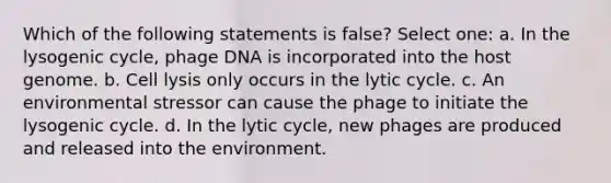 Which of the following statements is false? Select one: a. In the lysogenic cycle, phage DNA is incorporated into the host genome. b. Cell lysis only occurs in the lytic cycle. c. An environmental stressor can cause the phage to initiate the lysogenic cycle. d. In the lytic cycle, new phages are produced and released into the environment.