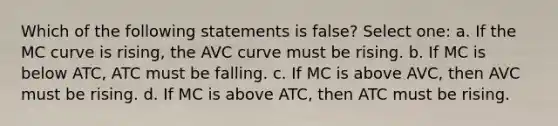 Which of the following statements is false? Select one: a. If the MC curve is rising, the AVC curve must be rising. b. If MC is below ATC, ATC must be falling. c. If MC is above AVC, then AVC must be rising. d. If MC is above ATC, then ATC must be rising.