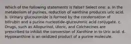 Which of the following statements is False? Select one: a. In the metabolism of purines, reduction of xanthine produces uric acid. b. Urinary glucouronide is formed by the condensation of bilirubin and a purine nucleotide-glucouronic acid conjugate. c. Drugs, such as Allopurinol, Uloric, and Colchecines are prescribed to inhibit the conversion of Xanthine in to Uric acid. d. Hypoxanthine is an oxidized product of a purine molecule.