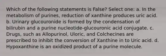 Which of the following statements is False? Select one: a. In the metabolism of purines, reduction of xanthine produces uric acid. b. Urinary glucouronide is formed by the condensation of bilirubin and a purine nucleotide-glucouronic acid conjugate. c. Drugs, such as Allopurinol, Uloric, and Colchecines are prescribed to inhibit the conversion of Xanthine in to Uric acid. d. Hypoxanthine is an oxidized product of a purine molecule.