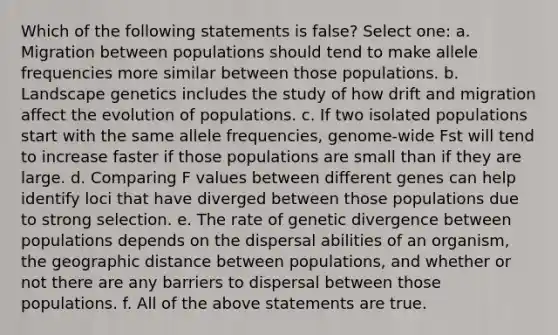 Which of the following statements is false? Select one: a. Migration between populations should tend to make allele frequencies more similar between those populations. b. Landscape genetics includes the study of how drift and migration affect the evolution of populations. c. If two isolated populations start with the same allele frequencies, genome-wide Fst will tend to increase faster if those populations are small than if they are large. d. Comparing F values between different genes can help identify loci that have diverged between those populations due to strong selection. e. The rate of genetic divergence between populations depends on the dispersal abilities of an organism, the geographic distance between populations, and whether or not there are any barriers to dispersal between those populations. f. All of the above statements are true.