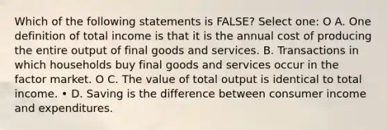 Which of the following statements is FALSE? Select one: O A. One definition of total income is that it is the annual cost of producing the entire output of final goods and services. B. Transactions in which households buy final goods and services occur in the factor market. O C. The value of total output is identical to total income. • D. Saving is the difference between consumer income and expenditures.