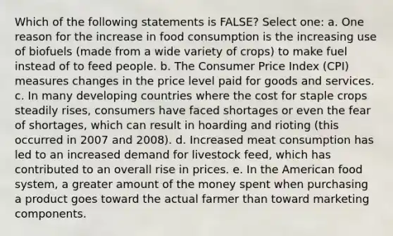 Which of the following statements is FALSE? Select one: a. One reason for the increase in food consumption is the increasing use of biofuels (made from a wide variety of crops) to make fuel instead of to feed people. b. The Consumer Price Index (CPI) measures changes in the price level paid for goods and services. c. In many developing countries where the cost for staple crops steadily rises, consumers have faced shortages or even the fear of shortages, which can result in hoarding and rioting (this occurred in 2007 and 2008). d. Increased meat consumption has led to an increased demand for livestock feed, which has contributed to an overall rise in prices. e. In the American food system, a greater amount of the money spent when purchasing a product goes toward the actual farmer than toward marketing components.