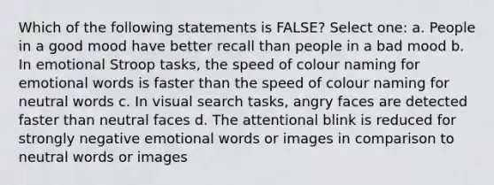 Which of the following statements is FALSE? Select one: a. People in a good mood have better recall than people in a bad mood b. In emotional Stroop tasks, the speed of colour naming for emotional words is faster than the speed of colour naming for neutral words c. In visual search tasks, angry faces are detected faster than neutral faces d. The attentional blink is reduced for strongly negative emotional words or images in comparison to neutral words or images