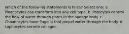 Which of the following statements is false? Select one: a. Pinacocytes can transform into any cell type. b. Porocytes control the flow of water through pores in the sponge body. c. Choanocytes have flagella that propel water through the body. d. Lophocytes secrete collagen.