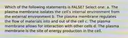 Which of the following statements is FALSE? Select one: a. The plasma membrane isolates the cell's internal environment from the external environment b. The plasma membrane regulates the flow of materials into and out of the cell c. The plasma membrane allows for interaction with other cells d. The plasma membrane is the site of energy production in the cell.