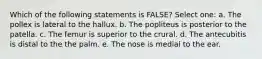 Which of the following statements is FALSE? Select one: a. The pollex is lateral to the hallux. b. The popliteus is posterior to the patella. c. The femur is superior to the crural. d. The antecubitis is distal to the the palm. e. The nose is medial to the ear.