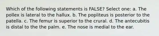 Which of the following statements is FALSE? Select one: a. The pollex is lateral to the hallux. b. The popliteus is posterior to the patella. c. The femur is superior to the crural. d. The antecubitis is distal to the the palm. e. The nose is medial to the ear.