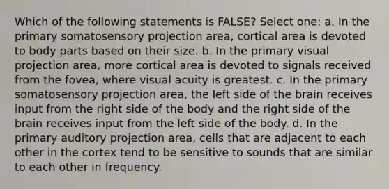 Which of the following statements is FALSE? Select one: a. In the primary somatosensory projection area, cortical area is devoted to body parts based on their size. b. In the primary visual projection area, more cortical area is devoted to signals received from the fovea, where visual acuity is greatest. c. In the primary somatosensory projection area, the left side of the brain receives input from the right side of the body and the right side of the brain receives input from the left side of the body. d. In the primary auditory projection area, cells that are adjacent to each other in the cortex tend to be sensitive to sounds that are similar to each other in frequency.