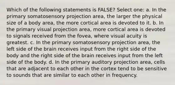 Which of the following statements is FALSE? Select one: a. In the primary somatosensory projection area, the larger the physical size of a body area, the more cortical area is devoted to it. b. In the primary visual projection area, more cortical area is devoted to signals received from the fovea, where visual acuity is greatest. c. In the primary somatosensory projection area, the left side of the brain receives input from the right side of the body and the right side of the brain receives input from the left side of the body. d. In the primary auditory projection area, cells that are adjacent to each other in the cortex tend to be sensitive to sounds that are similar to each other in frequency.