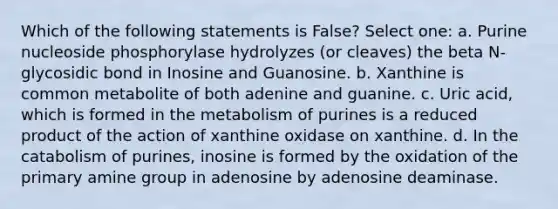 Which of the following statements is False? Select one: a. Purine nucleoside phosphorylase hydrolyzes (or cleaves) the beta N-glycosidic bond in Inosine and Guanosine. b. Xanthine is common metabolite of both adenine and guanine. c. Uric acid, which is formed in the metabolism of purines is a reduced product of the action of xanthine oxidase on xanthine. d. In the catabolism of purines, inosine is formed by the oxidation of the primary amine group in adenosine by adenosine deaminase.