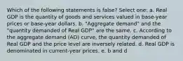 Which of the following statements is false? Select one: a. Real GDP is the quantity of goods and services valued in base-year prices or base-year dollars. b. "Aggregate demand" and the "quantity demanded of Real GDP" are the same. c. According to the aggregate demand (AD) curve, the quantity demanded of Real GDP and the price level are inversely related. d. Real GDP is denominated in current-year prices. e. b and d