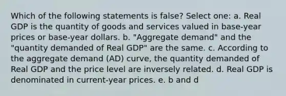 Which of the following statements is false? Select one: a. Real GDP is the quantity of goods and services valued in base-year prices or base-year dollars. b. "Aggregate demand" and the "quantity demanded of Real GDP" are the same. c. According to the aggregate demand (AD) curve, the quantity demanded of Real GDP and the price level are inversely related. d. Real GDP is denominated in current-year prices. e. b and d