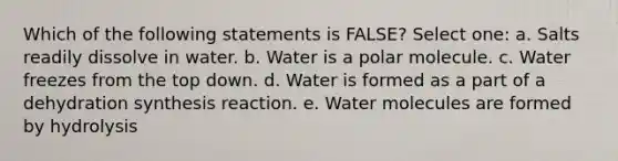 Which of the following statements is FALSE? Select one: a. Salts readily dissolve in water. b. Water is a polar molecule. c. Water freezes from the top down. d. Water is formed as a part of a dehydration synthesis reaction. e. Water molecules are formed by hydrolysis