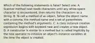 Which of the following statements is false? Select one: A. Scanner method next reads characters until any white-space character is encountered, then returns the characters as a String. B. To call a method of an object, follow the object name with a comma, the method name and a set of parentheses containing the method's arguments. C. A class instance creation expression begins with keyword new and creates a new object. D. A constructor is similar to a method but is called implicitly by the new operator to initialize an object's instance variables at the time the object is created.