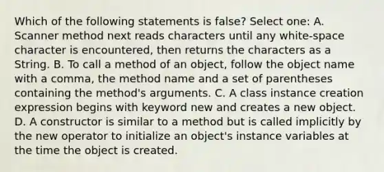 Which of the following statements is false? Select one: A. Scanner method next reads characters until any white-space character is encountered, then returns the characters as a String. B. To call a method of an object, follow the object name with a comma, the method name and a set of parentheses containing the method's arguments. C. A class instance creation expression begins with keyword new and creates a new object. D. A constructor is similar to a method but is called implicitly by the new operator to initialize an object's instance variables at the time the object is created.