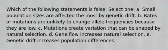 Which of the following statements is false: Select one: a. Small population sizes are affected the most by genetic drift. b. Rates of mutations are unlikely to change allele frequencies because they are low. c. Mutations create variation that can be shaped by natural selection. d. Gene flow increases natural selection. e. Genetic drift increases population differences