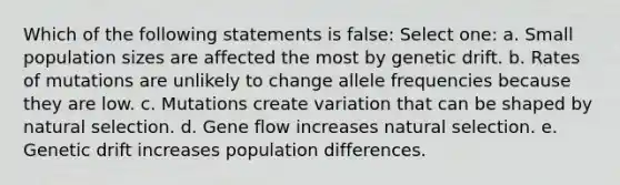 Which of the following statements is false: Select one: a. Small population sizes are affected the most by genetic drift. b. Rates of mutations are unlikely to change allele frequencies because they are low. c. Mutations create variation that can be shaped by natural selection. d. Gene flow increases natural selection. e. Genetic drift increases population differences.