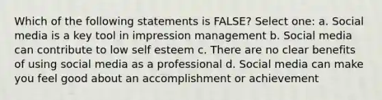 Which of the following statements is FALSE? Select one: a. Social media is a key tool in impression management b. Social media can contribute to low self esteem c. There are no clear benefits of using social media as a professional d. Social media can make you feel good about an accomplishment or achievement