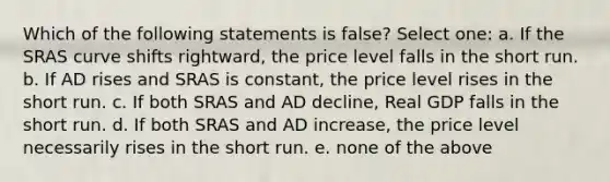 Which of the following statements is false? Select one: a. If the SRAS curve shifts rightward, the price level falls in the short run. b. If AD rises and SRAS is constant, the price level rises in the short run. c. If both SRAS and AD decline, Real GDP falls in the short run. d. If both SRAS and AD increase, the price level necessarily rises in the short run. e. none of the above