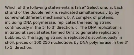 Which of the following statements is false? Select one: a. Each strand of the double helix is replicated simultaneously by by somewhat different mechanism. b. A complex of proteins, including DNA polymerase, replicates the leading strand continuously in the 5' to 3' direction. c. The DNA replication is initiated at special sites termed Ori's to generate replication bubbles. d. The lagging strand is replicated discontinuously in short pieces of 100-250 nucleotides by DNA polymerase in the 3' to 5' direction.