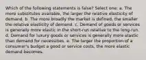 Which of the following statements is false? Select one: a. The more substitutes available, the larger the relative elasticity of demand. b. The more broadly the market is defined, the smaller the relative elasticity of demand. c. Demand of goods or services is generally more elastic in the short-run relative to the long-run. d. Demand for luxury goods or services is generally more elastic than demand for necessities. e. The larger the proportion of a consumer's budget a good or service costs, the more elastic demand becomes.