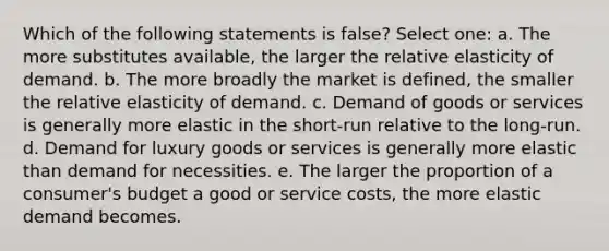 Which of the following statements is false? Select one: a. The more substitutes available, the larger the relative elasticity of demand. b. The more broadly the market is defined, the smaller the relative elasticity of demand. c. Demand of goods or services is generally more elastic in the short-run relative to the long-run. d. Demand for luxury goods or services is generally more elastic than demand for necessities. e. The larger the proportion of a consumer's budget a good or service costs, the more elastic demand becomes.