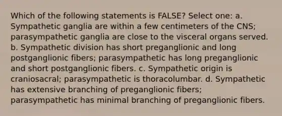 Which of the following statements is FALSE? Select one: a. Sympathetic ganglia are within a few centimeters of the CNS; parasympathetic ganglia are close to the visceral organs served. b. Sympathetic division has short preganglionic and long postganglionic fibers; parasympathetic has long preganglionic and short postganglionic fibers. c. Sympathetic origin is craniosacral; parasympathetic is thoracolumbar. d. Sympathetic has extensive branching of preganglionic fibers; parasympathetic has minimal branching of preganglionic fibers.