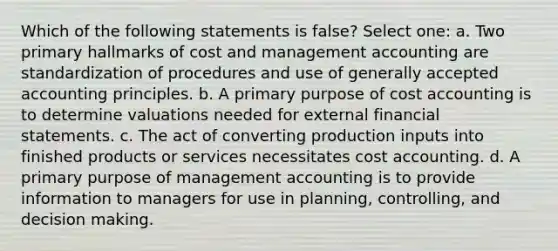 Which of the following statements is false? Select one: a. Two primary hallmarks of cost and management accounting are standardization of procedures and use of generally accepted accounting principles. b. A primary purpose of cost accounting is to determine valuations needed for external financial statements. c. The act of converting production inputs into finished products or services necessitates cost accounting. d. A primary purpose of management accounting is to provide information to managers for use in planning, controlling, and decision making.