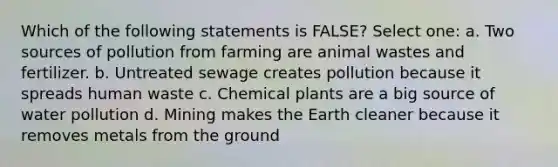 Which of the following statements is FALSE? Select one: a. Two sources of pollution from farming are animal wastes and fertilizer. b. Untreated sewage creates pollution because it spreads human waste c. Chemical plants are a big source of water pollution d. Mining makes the Earth cleaner because it removes metals from the ground