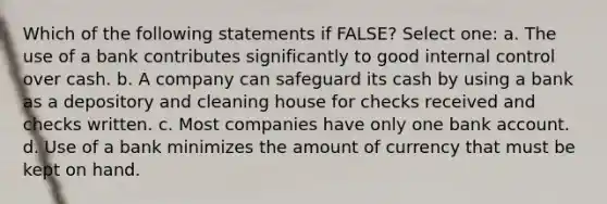 Which of the following statements if FALSE? Select one: a. The use of a bank contributes significantly to good internal control over cash. b. A company can safeguard its cash by using a bank as a depository and cleaning house for checks received and checks written. c. Most companies have only one bank account. d. Use of a bank minimizes the amount of currency that must be kept on hand.