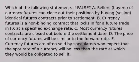 Which of the following statements if FALSE? A. Sellers (buyers) of currency futures can close out their positions by buying (selling) identical futures contracts prior to settlement. B. Currency futures is a non-binding contract that locks in for a future trade in FX at a specified exchange rate. C. Most currency futures contracts are closed out before the settlement date. D. The price of currency futures will be similar to the forward rate. E. Currency futures are often sold by speculators who expect that the spot rate of a currency will be <a href='https://www.questionai.com/knowledge/k7BtlYpAMX-less-than' class='anchor-knowledge'>less than</a> the rate at which they would be obligated to sell it.