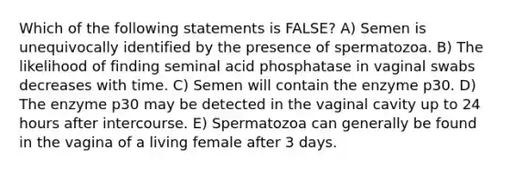 Which of the following statements is FALSE? A) Semen is unequivocally identified by the presence of spermatozoa. B) The likelihood of finding seminal acid phosphatase in vaginal swabs decreases with time. C) Semen will contain the enzyme p30. D) The enzyme p30 may be detected in the vaginal cavity up to 24 hours after intercourse. E) Spermatozoa can generally be found in the vagina of a living female after 3 days.