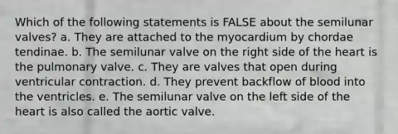 Which of the following statements is FALSE about the semilunar valves? a. They are attached to the myocardium by chordae tendinae. b. The semilunar valve on the right side of the heart is the pulmonary valve. c. They are valves that open during ventricular contraction. d. They prevent backflow of blood into the ventricles. e. The semilunar valve on the left side of the heart is also called the aortic valve.