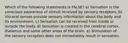 Which of the following statements is FALSE? a) Sensation is the conscious awareness of stimuli received by sensory receptors. b) Visceral senses provide sensory information about the body and its environment. c) Sensation can be received from inside or outside the body. d) Sensation is created in the cerebral cortex, thalamus and some other areas of the brain. e) Stimulation of the sensory receptors does not immediately result in sensation.