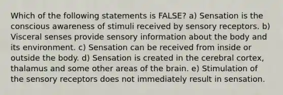 Which of the following statements is FALSE? a) Sensation is the conscious awareness of stimuli received by sensory receptors. b) Visceral senses provide sensory information about the body and its environment. c) Sensation can be received from inside or outside the body. d) Sensation is created in the cerebral cortex, thalamus and some other areas of the brain. e) Stimulation of the sensory receptors does not immediately result in sensation.