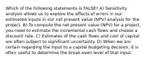 Which of the following statements is FALSE? A) Sensitivity analysis allows us to explore the effects of errors in our estimated inputs in our net present value (NPV) analysis for the project. B) To compute the net present value (NPV) for a project, you need to estimate the incremental cash flows and choose a discount rate. C) Estimates of the cash flows and cost of capital are often subject to significant uncertainty. D) When we are certain regarding the input to a capital budgeting decision, it is often useful to determine the break-even level of that input.