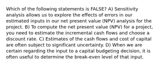 Which of the following statements is FALSE? A) <a href='https://www.questionai.com/knowledge/kNtHhT385o-sensitivity-analysis' class='anchor-knowledge'>sensitivity analysis</a> allows us to explore the effects of errors in our estimated inputs in our net present value (NPV) analysis for the project. B) To compute the net present value (NPV) for a project, you need to estimate the incremental cash flows and choose a discount rate. C) Estimates of the cash flows and cost of capital are often subject to significant uncertainty. D) When we are certain regarding the input to a capital budgeting decision, it is often useful to determine the break-even level of that input.