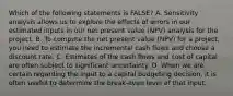 Which of the following statements is FALSE? A. Sensitivity analysis allows us to explore the effects of errors in our estimated inputs in our net present value (NPV) analysis for the project. B. To compute the net present value (NPV) for a project, you need to estimate the incremental cash flows and choose a discount rate. C. Estimates of the cash flows and cost of capital are often subject to significant uncertainty. D. When we are certain regarding the input to a capital budgeting decision, it is often useful to determine the break-even level of that input.