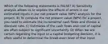 Which of the following statements is FALSE? A) Sensitivity analysis allows us to explore the effects of errors in our estimated inputs in our net present value (NPV) analysis for the project. B) To compute the net present value (NPV) for a project, you need to estimate the incremental cash flows and choose a discount rate. C) Estimates of the cash flows and cost of capital are often subject to significant uncertainty. D) When we are certain regarding the input to a capital budgeting decision, it is often useful to determine the break-even level of that input